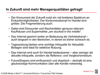 In Zukunft sind mehr Managerqualitäten gefragt!

        • Der Konsument der Zukunft nutzt ein viel breiteres Spektrum an
          Einkaufsmöglichkeiten. Der Konkurrenzkampf im Handel wird
          größer. Die Fragmentierung auch.
        • Dabei sind Discounter und Nischenläden genauso relevant.
          Kaufhäuser und Supermärkte „are stucked in the middle“.
        • Das Internet gewinnt weiter an Bedeutung als Vertriebskanal –
          auch langsam in den Bereichen, in denen es bisher schwach ist.
        • Tageszeitung bleiben eine wichtige Infoquelle für Aktualität,
          Beilagen sind ideal für selektive Nutzung.
        • Das Internet wird auch für Handel bedeutsamer – aber weniger als
          aktuelle Infoquelle, sondern als Referenz- und Vergleichsmedium.
        • FutureShapers sind einflussreich und skeptisch – deshalb ist eine
          glaubwürdige Kommunikation über alle Kanäle notwendig.

                                                    31
© 2008 Media in Mind™ / Universal McCann / FutureView TNS Infratest
 