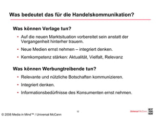 Was bedeutet das für die Handelskommunikation?

      •Was können Verlage tun?
          • Auf die neuen Marktsituation vorbereitet sein anstatt der
            Vergangenheit hinterher trauern.
          • Neue Medien ernst nehmen – integriert denken.
          • Kernkompetenz stärken: Aktualität, Vielfalt, Relevanz

      •Was können Werbungtreibende tun?
          • Relevante und nützliche Botschaften kommunizieren.
          • Integriert denken.
          • Informationsbedürfnisse des Konsumenten ernst nehmen.



                                           32
© 2008 Media in Mind™ / Universal McCann
 