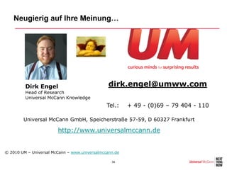 Neugierig auf Ihre Meinung…




         Dirk Engel                             dirk.engel@umww.com
         Head of Research
         Universal McCann Knowledge
                                               Tel.:    + 49 - (0)69 – 79 404 - 110

        Universal McCann GmbH, Speicherstraße 57-59, D 60327 Frankfurt

                        http://www.universalmccann.de


© 2010 UM – Universal McCann – www.universalmccann.de

                                                 34
 