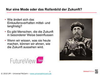 Nur eine Mode oder das Rollenbild der Zukunft?


   • Wie ändert sich das
     Einkaufensverhalten mittel- und
     langfristig?
   • Es gibt Menschen, die die Zukunft
     in besonderer Weise beeinflussen
   • Wenn wir wissen, was sie heute
     machen, können wir ahnen, wie
     die Zukunft aussehen wird.




                                                   6
© 2010 UM – Universal McCann – www.universalmccann.de
 
