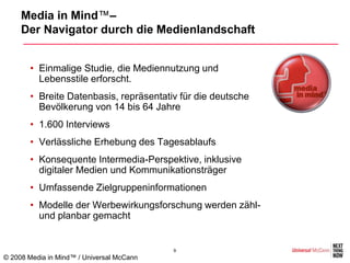Media in Mind™–
     Der Navigator durch die Medienlandschaft


       • Einmalige Studie, die Mediennutzung und
         Lebensstile erforscht.
       • Breite Datenbasis, repräsentativ für die deutsche
         Bevölkerung von 14 bis 64 Jahre
       • 1.600 Interviews
       • Verlässliche Erhebung des Tagesablaufs
       • Konsequente Intermedia-Perspektive, inklusive
         digitaler Medien und Kommunikationsträger
       • Umfassende Zielgruppeninformationen
       • Modelle der Werbewirkungsforschung werden zähl-
         und planbar gemacht


                                           9
© 2008 Media in Mind™ / Universal McCann
 