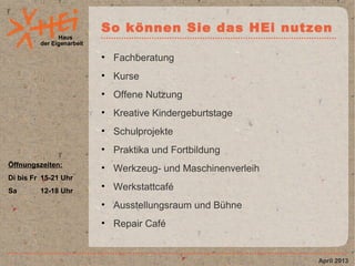 Haus
der Eigenarbeit
So können Sie das HEi nutzen
• Fachberatung
• Kurse
• Offene Nutzung
• Kreative Kindergeburtstage
• Schulprojekte
• Praktika und Fortbildung
• Werkzeug- und Maschinenverleih
• Werkstattcafé
• Ausstellungsraum und Bühne
• Repair Café
April 2013
Öffnungszeiten:
Di bis Fr 15-21 Uhr
Sa 12-18 Uhr
 
