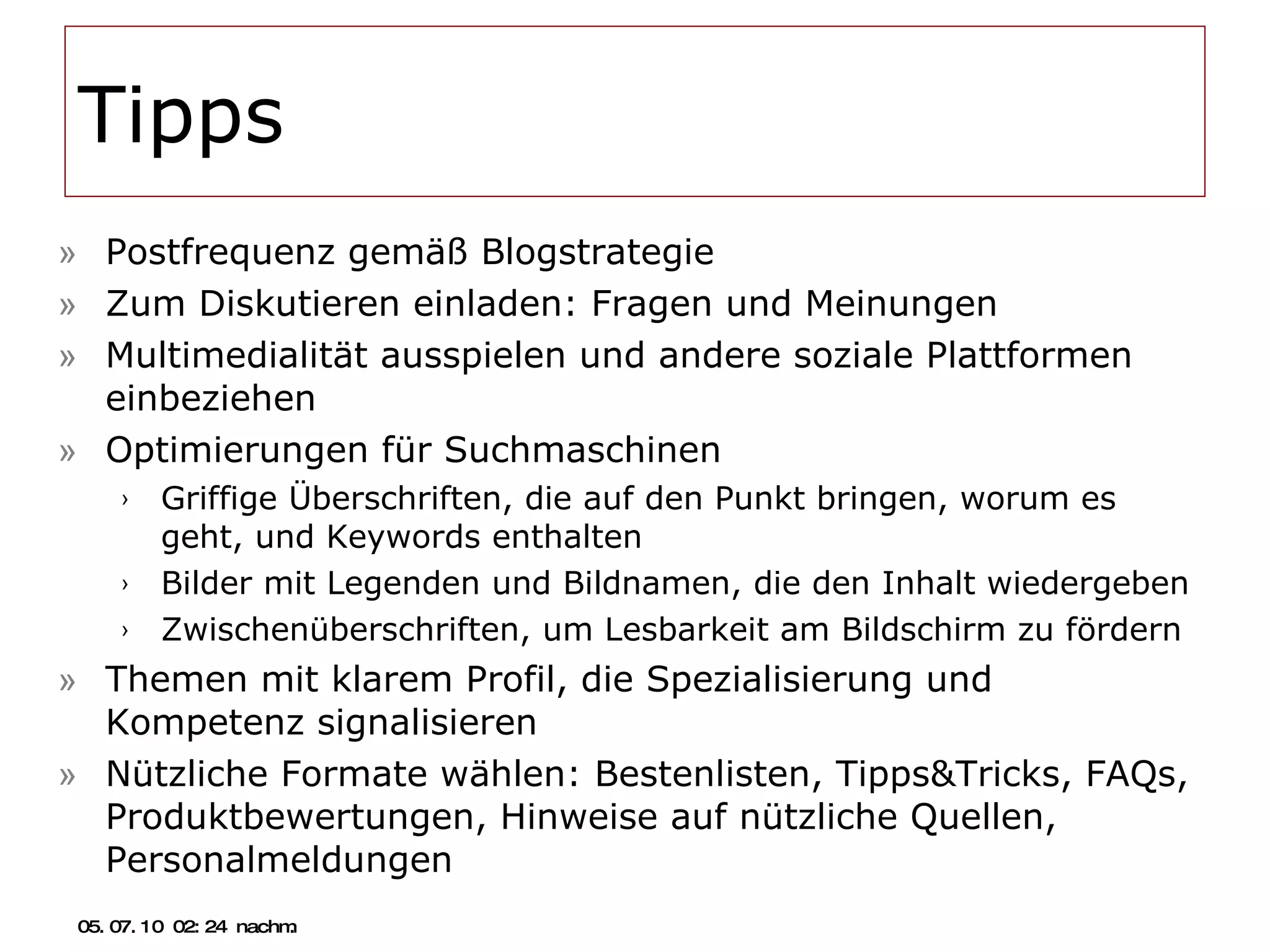 Tipps Postfrequenz gemäß Blogstrategie Zum Diskutieren einladen: Fragen und Meinungen Multimedialität ausspielen und andere soziale Plattformen einbeziehen Optimierungen für Suchmaschinen Griffige Überschriften, die auf den Punkt bringen, worum es geht, und Keywords enthalten Bilder mit Legenden und Bildnamen, die den Inhalt wiedergeben Zwischenüberschriften, um Lesbarkeit am Bildschirm zu fördern Themen mit klarem Profil, die Spezialisierung und Kompetenz signalisieren Nützliche Formate wählen: Bestenlisten, Tipps&Tricks, FAQs, Produktbewertungen, Hinweise auf nützliche Quellen, Personalmeldungen 05.07.10   02:21 nachm. 