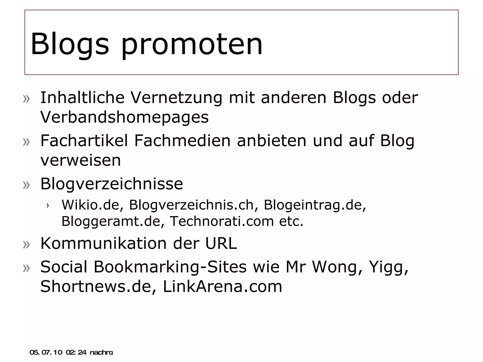 Blogs promoten Inhaltliche Vernetzung mit anderen Blogs oder Verbandshomepages Fachartikel Fachmedien anbieten und auf Blog verweisen Blogverzeichnisse Wikio.de, Blogverzeichnis.ch, Blogeintrag.de, Bloggeramt.de, Technorati.com etc. Kommunikation der URL Social Bookmarking-Sites wie Mr Wong, Yigg, Shortnews.de, LinkArena.com 05.07.10   02:21 nachm. 