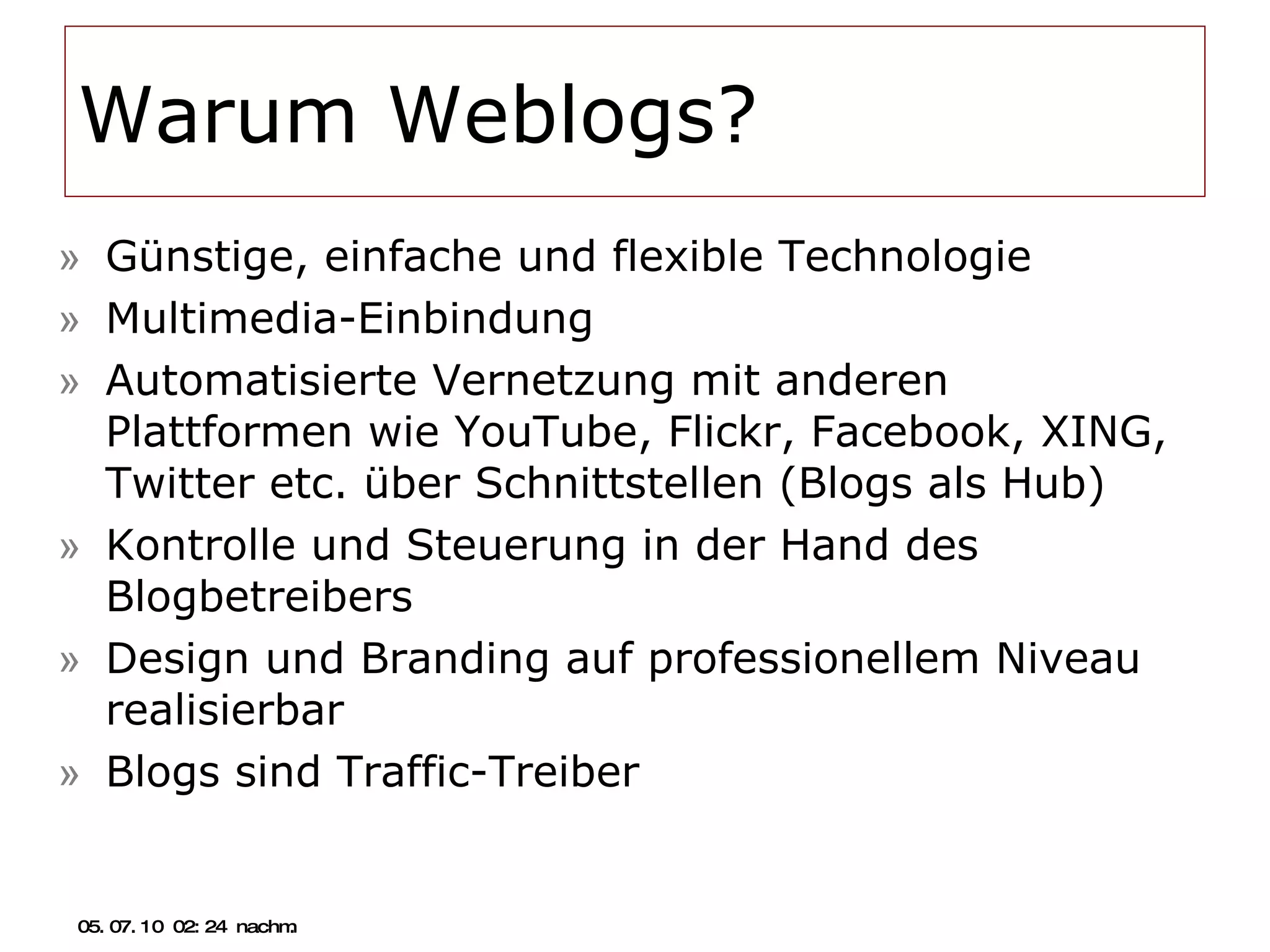 Warum Weblogs? Günstige, einfache und flexible Technologie Multimedia-Einbindung Automatisierte Vernetzung mit anderen Plattformen wie YouTube, Flickr, Facebook, XING, Twitter etc. über Schnittstellen (Blogs als Hub) Kontrolle und Steuerung in der Hand des Blogbetreibers Design und Branding auf professionellem Niveau realisierbar Blogs sind Traffic-Treiber 05.07.10   02:21 nachm. 