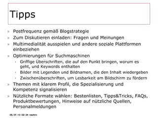 Tipps Postfrequenz gemäß Blogstrategie Zum Diskutieren einladen: Fragen und Meinungen Multimedialität ausspielen und andere soziale Plattformen einbeziehen Optimierungen für Suchmaschinen Griffige Überschriften, die auf den Punkt bringen, worum es geht, und Keywords enthalten Bilder mit Legenden und Bildnamen, die den Inhalt wiedergeben Zwischenüberschriften, um Lesbarkeit am Bildschirm zu fördern Themen mit klarem Profil, die Spezialisierung und Kompetenz signalisieren Nützliche Formate wählen: Bestenlisten, Tipps&Tricks, FAQs, Produktbewertungen, Hinweise auf nützliche Quellen, Personalmeldungen 05.07.10   02:21 nachm. 