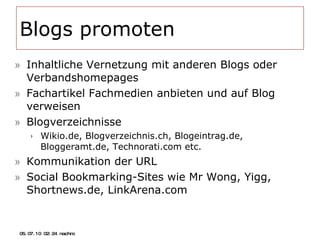 Blogs promoten Inhaltliche Vernetzung mit anderen Blogs oder Verbandshomepages Fachartikel Fachmedien anbieten und auf Blog verweisen Blogverzeichnisse Wikio.de, Blogverzeichnis.ch, Blogeintrag.de, Bloggeramt.de, Technorati.com etc. Kommunikation der URL Social Bookmarking-Sites wie Mr Wong, Yigg, Shortnews.de, LinkArena.com 05.07.10   02:21 nachm. 