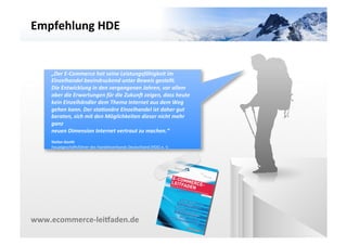 Empfehlung	
  HDE	
  




                                                                                             VARIANTE	
  	
  2	
  
     „Der	
  E-­‐Commerce	
  hat	
  seine	
  Leistungsfähigkeit	
  im	
  
     Einzelhandel	
  beeindruckend	
  unter	
  Beweis	
  gestellt.	
  
     Die	
  Entwicklung	
  in	
  den	
  vergangenen	
  Jahren,	
  vor	
  allem	
  
     aber	
  die	
  Erwartungen	
  für	
  die	
  ZukunI	
  zeigen,	
  dass	
  heute	
  
     kein	
  Einzelhändler	
  dem	
  Thema	
  Internet	
  aus	
  dem	
  Weg	
  
     gehen	
  kann.	
  Der	
  staMonäre	
  Einzelhandel	
  ist	
  daher	
  gut	
  
     beraten,	
  sich	
  mit	
  den	
  Möglichkeiten	
  dieser	
  nicht	
  mehr	
  
     ganz	
  
     neuen	
  Dimension	
  Internet	
  vertraut	
  zu	
  machen.“	
  
     	
  
     Stefan	
  Genth	
  
     HauptgeschäZsführer	
  des	
  Handelsverbands	
  Deutschland	
  (HDE)	
  e.	
  V.	
  




www.ecommerce-­‐leiIaden.de	
  
 