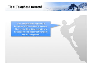 Tipp:	
  Testphase	
  nutzen!	
  




                                                         VARIANTE	
  	
  3	
  
       Viele	
  Shopsysteme	
  können	
  Sie	
  
     kostenlos	
  und	
  unverbindlich	
  testen.	
  
      Nutzen	
  Sie	
  diese	
  Gelegenheit,	
  um	
  
     Funk3onen	
  und	
  Bedienerfreundlich-­‐
                keit	
  zu	
  überprüfen.	
  
                                         	
  
 