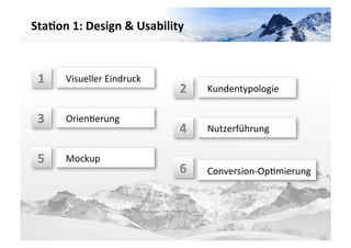 Sta3on	
  1:	
  Design	
  &	
  Usability	
  	
  




                                                                                           VARIANTE	
  	
  1	
  
  1	
     Visueller	
  Eindruck	
  	
  
                                             2	
     Kundentypologie	
  	
  

 3	
      OrienGerung	
  	
  
                                             4	
     Nutzerführung	
  

 5	
      Mockup	
  	
  
                                             6	
     Conversion-­‐OpGmierung	
  	
  	
  
 