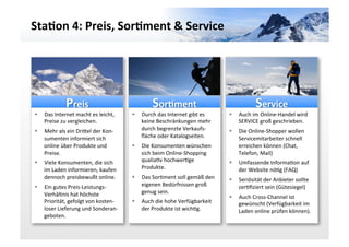Sta3on	
  4:	
  Preis,	
  Sor3ment	
  &	
  Service	
  




                     Preis	
                                       Sor3ment	
                                              Service	
  
 §    Das	
  Internet	
  macht	
  es	
  leicht,	
     §    Durch	
  das	
  Internet	
  gibt	
  es	
      §    Auch	
  im	
  Online-­‐Handel	
  wird	
  
       Preise	
  zu	
  vergleichen.	
                        keine	
  Beschränkungen	
  mehr	
                   SERVICE	
  groß	
  geschrieben.	
  
 §    Mehr	
  als	
  ein	
  Dricel	
  der	
  Kon-­‐         durch	
  begrenzte	
  Verkaufs-­‐             §    Die	
  Online-­‐Shopper	
  wollen	
  
       sumenten	
  informiert	
  sich	
                      ﬂäche	
  oder	
  Katalogseiten.	
                   Servicemitarbeiter	
  schnell	
  
       online	
  über	
  Produkte	
  und	
             §    Die	
  Konsumenten	
  wünschen	
                    erreichen	
  können	
  (Chat,	
  
       Preise.	
                                             sich	
  beim	
  Online-­‐Shopping	
                 Telefon,	
  Mail)	
  
 §    Viele	
  Konsumenten,	
  die	
  sich	
                qualiaGv	
  hochwerGge	
                      §    Umfassende	
  InformaGon	
  auf	
  
       im	
  Laden	
  informieren,	
  kaufen	
               Produkte.	
                                         der	
  Website	
  nöGg	
  (FAQ)	
  
       dennoch	
  preisbewußt	
  online.	
             §    Das	
  SorGment	
  soll	
  gemäß	
  den	
     §    Seriösität	
  der	
  Anbieter	
  sollte	
  
 §    Ein	
  gutes	
  Preis-­‐Leistungs-­‐                  eigenen	
  Bedürfnissen	
  groß	
                   zerGﬁziert	
  sein	
  (Gütesiegel)	
  
       Verhältnis	
  hat	
  höchste	
                        genug	
  sein.	
  
                                                                                                           §    Auch	
  Cross-­‐Channel	
  ist	
  
       Priorität,	
  gefolgt	
  von	
  kosten-­‐       §    Auch	
  die	
  hohe	
  Verfügbarkeit	
              gewünscht	
  (Verfügbarkeit	
  im	
  
       loser	
  Lieferung	
  und	
  Sonderan-­‐              der	
  Produkte	
  ist	
  wichGg.	
                 Laden	
  online	
  prüfen	
  können).	
  
       geboten.	
  	
  	
  
 