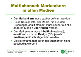 Multichannel: Markenkern
          in allen Medien

     • Der Markenkern muss sauber definiert werden.
     • Diese Kernidentität der Marke, die aus dem
       Ursprungsprodukt stammt, muss sauber auf alle
       anderen Medien übertragen werden.
     • Der Markenkern muss inhaltlich (rational),
       emotional und vom Design (CD) jeweils
       medienspezifisch abgebildet werden.
     • Die Kernmarke darf durch die Submarken nicht
       beschädigt werden!

Kongress Deutsche Fachpresse                      Seite 13
25.05.2011, E. F.Heinold
 
