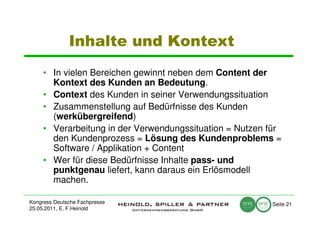 Inhalte und Kontext
     • In vielen Bereichen gewinnt neben dem Content der
       Kontext des Kunden an Bedeutung.
     • Context des Kunden in seiner Verwendungssituation
     • Zusammenstellung auf Bedürfnisse des Kunden
       (werkübergreifend)
     • Verarbeitung in der Verwendungssituation = Nutzen für
       den Kundenprozess = Lösung des Kundenproblems =
       Software / Applikation + Content
     • Wer für diese Bedürfnisse Inhalte pass- und
       punktgenau liefert, kann daraus ein Erlösmodell
       machen.

Kongress Deutsche Fachpresse                             Seite 21
25.05.2011, E. F.Heinold
 