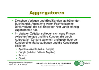 Aggregatoren
   • Zwischen Verlagen und (End)Kunden lag früher der
     Buchhandel. Ausnahme waren Fachverlage mit
     Direktverkauf, der seit Ende der 70er Jahre ständig
     zugenommen hat.
   • Im digitalen Zeitalter schieben sich neue Firmen
     zwischen Verlage und ihre Kunden, die durch
     Aggregation Content sammeln und gegenüber den
     Kunden eine Marke aufbauen und die Konditionen
     diktieren:
        •   AppStores (Apple, Nokia, Google)
        •   Google (mit dem Editions Angebot)
        •   Amazon
        •   Ciando
Kongress Deutsche Fachpresse                               Seite 28
25.05.2011, E. F.Heinold
 