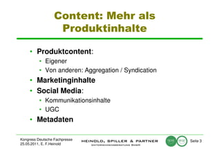 Content: Mehr als
                   Produktinhalte

     • Produktcontent:
          • Eigener
          • Von anderen: Aggregation / Syndication
     • Marketinginhalte
     • Social Media:
          • Kommunikationsinhalte
          • UGC
     • Metadaten

Kongress Deutsche Fachpresse                         Seite 3
25.05.2011, E. F.Heinold
 