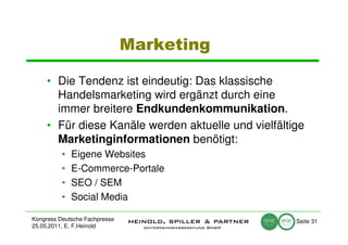 Marketing

     • Die Tendenz ist eindeutig: Das klassische
       Handelsmarketing wird ergänzt durch eine
       immer breitere Endkundenkommunikation.
     • Für diese Kanäle werden aktuelle und vielfältige
       Marketinginformationen benötigt:
          •   Eigene Websites
          •   E-Commerce-Portale
          •   SEO / SEM
          •   Social Media

Kongress Deutsche Fachpresse                         Seite 31
25.05.2011, E. F.Heinold
 