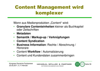 Content Management wird
             komplexer
     Wenn aus Medienprodukten „Content“ wird:
     • Granulare Contenteinheiten kleiner als Buchkapitel
       oder Zeitschriften
     • Metadaten
     • Semantik / Markup-up / Verknüpfungen
     • Content Syndication
     • Business Information: Rechte / Abrechnung /
       Honorare
     • Content-Workflow / Automatisierung
     • Content und Kundendaten zusammenbringen

Kongress Deutsche Fachpresse                                Seite 39
25.05.2011, E. F.Heinold
 