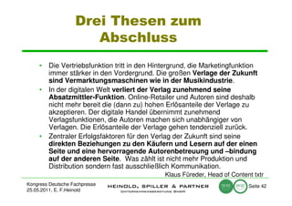 Drei Thesen zum
                      Abschluss
     • Die Vertriebsfunktion tritt in den Hintergrund, die Marketingfunktion
       immer stärker in den Vordergrund. Die großen Verlage der Zukunft
       sind Vermarktungsmaschinen wie in der Musikindustrie.
     • In der digitalen Welt verliert der Verlag zunehmend seine
       Absatzmittler-Funktion. Online-Retailer und Autoren sind deshalb
       nicht mehr bereit die (dann zu) hohen Erlösanteile der Verlage zu
       akzeptieren. Der digitale Handel übernimmt zunehmend
       Verlagsfunktionen, die Autoren machen sich unabhängiger von
       Verlagen. Die Erlösanteile der Verlage gehen tendenziell zurück.
     • Zentraler Erfolgsfaktoren für den Verlag der Zukunft sind seine
       direkten Beziehungen zu den Käufern und Lesern auf der einen
       Seite und eine hervorragende Autorenbetreuung und –bindung
       auf der anderen Seite. Was zählt ist nicht mehr Produktion und
       Distribution sondern fast ausschließlich Kommunikation.
                                             Klaus Füreder, Head of Content txtr
Kongress Deutsche Fachpresse                                              Seite 42
25.05.2011, E. F.Heinold
 