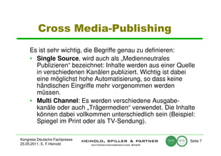 Cross Media-Publishing
     Es ist sehr wichtig, die Begriffe genau zu definieren:
     • Single Source, wird auch als „Medienneutrales
       Publizieren“ bezeichnet: Inhalte werden aus einer Quelle
       in verschiedenen Kanälen publiziert. Wichtig ist dabei
       eine möglichst hohe Automatisierung, so dass keine
       händischen Eingriffe mehr vorgenommen werden
       müssen.
     • Multi Channel: Es werden verschiedene Ausgabe-
       kanäle oder auch „Trägermedien“ verwendet. Die Inhalte
       können dabei vollkommen unterschiedlich sein (Beispiel:
       Spiegel im Print oder als TV-Sendung).

Kongress Deutsche Fachpresse                                 Seite 7
25.05.2011, E. F.Heinold
 