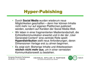 Hyper-Pubishing
     • Durch Social Media wurden wiederum neue
       Möglichkeiten geschaffen – denn hier können Inhalte
       nicht mehr nur auf eigenen Plattformen publiziert
       werden, sondern auf Kanälen der Social Media-Welt.
     • Wir leben in einer fragmentierten Medienlandschaft, die
       Echtzeitkommunikation erwartet und in der der „User
       Generated Content“ eine zentrale Rolle spielt:
       Hyperdistribution stellt neue Anforderungen, deren
       Dimensionen Verlage erst zu ahnen beginnen.
     • Es zeigt sich: Bisherige Inhalte und Arbeitsweisen
       reichen nicht mehr aus, um in einer vernetzten
       Kommunikationswelt zu bestehen.
Kongress Deutsche Fachpresse                                 Seite 8
25.05.2011, E. F.Heinold
 