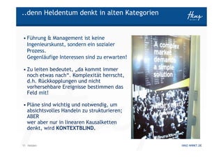 ..denn Heldentum denkt in alten Kategorien


• Führung & Management ist keine
  Ingenieurskunst, sondern ein sozialer
  Prozess.
  Gegenläufige Interessen sind zu erwarten!

• Zu leiten bedeutet, „da kommt immer
  noch etwas nach“. Komplexität herrscht,
  d.h. Rückkopplungen und nicht
  vorhersehbare Ereignisse bestimmen das
  Feld mit!

• Pläne sind wichtig und notwendig, um
  absichtsvolles Handeln zu strukturieren;
  ABER
  wer aber nur in linearen Kausalketten
  denkt, wird KONTEXTBLIND.


11 Helden                                     HINZ-WIRKT.DE
 