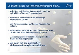 So macht kluge Unternehmensführung Sinn…
• Arbeiten mit Beschreibungen statt von einer
  „objektiven Wahrheit“ auszugehen.

• Denken in Alternativen statt eindeutige
  Lösungen zu suchen.

• auf Vernetzung statt auf lineare Kausalketten
  setzen.

• Entscheiden unter Risiko, statt bei unerwarteten
  Situationen entscheidungsunfähig zu sein.

• Achtsam gegenüber Vereinfachungen und der
  Logik des Misslingens sein

… um dann mit seemännischer
  Gelassenheit reagieren zu können

12 Helden                                            HINZ-WIRKT.DE
 