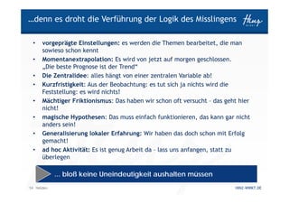 …denn es droht die Verführung der Logik des Misslingens

 •    vorgeprägte Einstellungen: es werden die Themen bearbeitet, die man
      sowieso schon kennt
 •    Momentanextrapolation: Es wird von jetzt auf morgen geschlossen.
      „Die beste Prognose ist der Trend“
 •    Die Zentralidee: alles hängt von einer zentralen Variable ab!
 •    Kurzfristigkeit: Aus der Beobachtung: es tut sich ja nichts wird die
      Feststellung: es wird nichts!
 •    Mächtiger Friktionismus: Das haben wir schon oft versucht – das geht hier
      nicht!
 •    magische Hypothesen: Das muss einfach funktionieren, das kann gar nicht
      anders sein!
 •    Generalisierung lokaler Erfahrung: Wir haben das doch schon mit Erfolg
      gemacht!
 •    ad hoc Aktivität: Es ist genug Arbeit da – lass uns anfangen, statt zu
      überlegen

            ... bloß keine Uneindeutigkeit aushalten müssen
14 Helden                                                                HINZ-WIRKT.DE
 