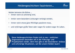 Heldengeschichten faszinieren…

 Helden betreten die Bühne …
 • immer wenn es schwierig wird,

 •   immer wenn besondere Leistungen verlangt werden,

 •   immer wenn etwas ganz Wichtiges passieren muss,

 •   und verbringen große Taten oder wagen für andere sogar ihr Leben.




      Diese Heldengeschichten finden sich in neu - zeitlichen
      Organisationen besonders oft in der Führungs- und
      Projektarbeit wieder, denn hier gibt es die besonderen Anlässe
      und schwierige Situationen, auf die unsere Helden lauern

3 Helden                                                         HINZ-WIRKT.DE
 