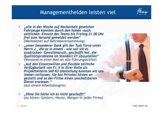 Managementhelden leisten viel

 •   „alle in der Woche auf Nacharbeit gesetzten
     Fahrzeuge konnten durch den hohen –auch
     zeitlichen- Einsatz des Teams bis Freitag 21.00 Uhr
     frei zum Versand gemeldet werden“
     (Werksleiter auf Betriebsversammlung)
 •   „unser besonderer Dank gilt der Task Force unter
     Herrn J., die es in einem – wie soll ich es
     ausdrücken- Gewaltmarsch, geschafft hat, die
     Qualitätsprobleme im Standort XY abzustellen“
     (Vorstand in einer Mail an alle Führungskräfte)
 •   „Auf den Einsatzwillen und flexible zeitliche
     Verfügbarkeit von Fr. X in ihrer Rolle als
     Projektleiterin SAP R3 Umstellung konnten wir uns
     immer verlassen. Sie hat Privates hinten an
     gestellt und so der Firma einen unschätzbaren
     Dienst erwiesen.“
     (aus einem Arbeitszeugnis)

 •   „Ohne Sie hätte ich es nicht geschafft“
     (zu hören: Gestern, Heute, Morgen in jeder Firma)

4 Helden                                                   HINZ-WIRKT.DE
 