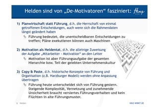 Helden sind von „De-Motivatoren“ fasziniert:

1) Planwirtschaft statt Führung, d.h. die Herrschaft von einmal
   getroffenen Entscheidungen, auch wenn sich die Rahmendaten
   längst geändert haben
       Führung bedeutet, die unentscheidbaren Entscheidungen zu
       treffen; Pläne exekutieren können auch Maschinen

2) Motivation als Heldentat, d.h. die alleinige Zuweisung
   der Aufgabe „Mitarbeiter - Motivation“ an den Leiter
       Motivation ist aber Führungsaufgabe der gesamten
       Hierarchie bzw. Teil der gelebten Unternehmenskultur

3) Copy & Paste, d.h. historische Konzepte von Führung und
   Organisation (z.B. Harzburger Modell) werden ohne Anpassung
   übertragen
       Führung heute unterscheidet sich von Führung gestern.
       Steigende Komplexität, Vernetzung und zunehmende
       Unsicherheit braucht versiertes Führungsverhalten und kein
       Flüchten in alte Führungsmuster.
6 Helden                                                            HINZ-WIRKT.DE
 