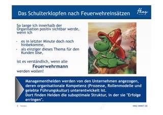 Das Schulterklopfen nach Feuerwehreinsätzen

So lange ich innerhalb der
Organisation positiv sichtbar werde,
wenn ich

- es in letzter Minute doch noch
  hinbekomme,
- als einziger dieses Thema für den
  Kunden löse,

ist es verständlich, wenn alle
           Feuerwehrmann
werden wollen!

      Managementhelden werden von den Unternehmen angezogen,
      deren organisationale Kompetenz (Prozesse, Rollenmodelle und
      gelebte Führungskultur) unterentwickelt ist.
      Dort finden Helden die suboptimale Struktur, in der sie "Erfolge
      erringen".
8 Helden                                                         HINZ-WIRKT.DE
 