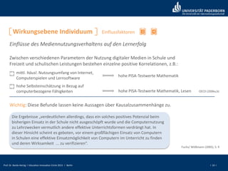 Prof. Dr. Bardo Herzig I Education Innovation Circle 2013 I Berlin I 10 I
2 4
Zwischen verschiedenen Parametern der Nutzung digitaler Medien in Schule und
Freizeit und schulischen Leistungen bestehen einzelne positive Korrelationen, z.B.:
hohe PISA-Testwerte Mathematik
mittl. häusl. Nutzungsumfang von Internet,
Computerspielen und Lernsoftware
hohe PISA-Testwerte Mathematik, Lesen
hohe Selbsteinschätzung in Bezug auf
computerbezogene Fähigkeiten OECD (2006a,b)
Wichtig: Diese Befunde lassen keine Aussagen über Kausalzusammenhänge zu.
Die Ergebnisse „verdeutlichen allerdings, dass ein solches positives Potenzial beim
bisherigen Einsatz in der Schule nicht ausgeschöpft wurde und die Computernutzung
zu Lehrzwecken vermutlich andere effektive Unterrichtsformen verdrängt hat. In
dieser Hinsicht scheint es geboten, vor einem großflächigen Einsatz von Computern
in Schulen eine effektive Einsatzmöglichkeit von Computern im Unterricht zu finden
und deren Wirksamkeit ... zu verifizieren“.
Fuchs/ Wößmann (2005), S. 9
Einflüsse des Mediennutzungsverhaltens auf den Lernerfolg
Wirkungsebene Individuum Einflussfaktoren
 
