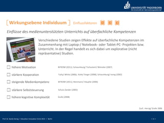 Prof. Dr. Bardo Herzig I Education Innovation Circle 2013 I Berlin I 11 I
Wirkungsebene Individuum 21
Einflüsse des medienunterstützten Unterrichts auf überfachliche Kompetenzen
Einflussfaktoren
Verschiedene Studien zeigen Effekte auf überfachliche Kompetenzen im
Zusammenhang mit Laptop-/ Notebook- oder Tablet-PC- Projekten bzw.
Unterricht. In der Regel handelt es sich dabei um explorative (nicht
repräsentative) Studien.
höhere Motivation
stärkere Kooperation
steigende Medienkompetenz
Tutty/ White (2006); Koile/ Singer (2008); Schaumburg/ Issing (2002)
BITKOM (2011); Schaumburg/ Tschackert/ Blömeke (2007)
BITKOM (2011); Reinmann/ Häuptle (2006)
stärkere Selbststeuerung Schulz-Zander (2005)
Zusf.: Herzig/ Grafe 2006
höhere kognitive Komplexität Grafe (2008)
3
 