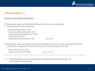 Prof. Dr. Bardo Herzig I Education Innovation Circle 2013 I Berlin I 15 I
Metaanalysen
Zusammenfassende Ergebnisse
Metastudien zeigen unterschiedliche Wirksamkeit in Bezug auf verschiedene
medienbezogene Lernarrangements:
Hattie (2009)
- web-based learning (d ≈ 0.18)
- interactive video methods (d ≈ 0.52)
- visual/ audiovisual methods (d ≈ 0.22)
- simulations (d ≈ 0.33)
- programmed instruction (d ≈ 0.24)
Metastudien zeigen, dass digitale Medien dann effektiver sind, wenn sie den Lernprozess/ Unterricht
unterstützen im Vergleich zur direkten Instruktion durch digitale Medien (z.B. CBI)
- direct instruction (d ≈ 0.31)
- support instruction (d ≈ 0.42) Tamim et al. (2011)
Aber: Auch Metastudien sind mit verschiedenen methodischen Problemen behaftet und
haben begrenzte Aussagekraft.
 