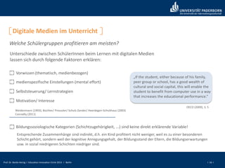 Prof. Dr. Bardo Herzig I Education Innovation Circle 2013 I Berlin I 16 I
Digitale Medien im Unterricht
Welche Schülergruppen profitieren am meisten?
Vorwissen (thematisch, medienbezogen)
Weidenmann (1993); Büchter/ Preussler/ Schulz-Zander/ Heerdegen-Schickhaus (2003)
Conradty (2011)
Unterschiede zwischen SchülerInnen beim Lernen mit digitalen Medien
lassen sich durch folgende Faktoren erklären:
medienspezifische Einstellungen (mental effort)
Selbststeuerung/ Lernstrategien
Motivation/ Interesse
„If the student, either because of his family,
peer group or school, has a good wealth of
cultural and social capital, this will enable the
student to benefit from computer use in a way
that increases the educational performance.“
OECD (2009), S. 5
Bildungssoziologische Kategorien (Schichtzugehörigkeit, ...) sind keine direkt erklärende Variable!
Entsprechende Zusammenhänge sind indirekt, d.h. ein Kind profitiert nicht weniger, weil es zu einer besonderen
Schicht gehört, sondern weil der kognitive Anregungsgehalt, der Bildungsstand der Eltern, die Bildungserwartungen
usw. in sozial niedrigeren Schichten niedriger sind.
 