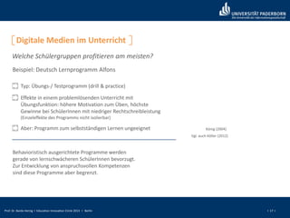 Prof. Dr. Bardo Herzig I Education Innovation Circle 2013 I Berlin I 17 I
Digitale Medien im Unterricht
Welche Schülergruppen profitieren am meisten?
Beispiel: Deutsch Lernprogramm Alfons
König (2004)
Typ: Übungs-/ Testprogramm (drill & practice)
Effekte in einem problemlösenden Unterricht mit
Übungsfunktion: höhere Motivation zum Üben, höchste
Gewinne bei SchülerInnen mit niedriger Rechtschreibleistung
(Einzeleffekte des Programms nicht isolierbar)
Aber: Programm zum selbstständigen Lernen ungeeignet
Vgl. auch Köller (2012)
Behavioristisch ausgerichtete Programme werden
gerade von lernschwächeren SchülerInnen bevorzugt.
Zur Entwicklung von anspruchsvollen Kompetenzen
sind diese Programme aber begrenzt.
 