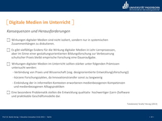 Prof. Dr. Bardo Herzig I Education Innovation Circle 2013 I Berlin I 19 I
Digitale Medien im Unterricht
Konsequenzen und Herausforderungen
Wirkungen digitaler Medien sind nicht isoliert, sondern nur in systemischen
Zusammenhängen zu diskutieren.
Es gibt vielfältige Evidenz für die Wirkung digitaler Medien in Lehr-Lernprozessen,
aber im Sinne einer gestaltungsorientierten Bildungsforschung zur Verbesserung
schulischer Praxis bleibt empirische Forschung eine Daueraufgabe.
Wirkungen digitaler Medien im Unterricht sollten stärker unter folgenden Prämissen
untersucht werden:
- Verbindung von Praxis und Wissenschaft (sog. designorientierte Entwicklung(sforschung))
- kürzere Forschungszyklen, da Innovationstransfer sonst zu langwierig
- Einbindung der in informellen Kontexten erworbenen medienbezogenen Kompetenzen
und medienbezogenen Alltagspraktiken
Eine besondere Problematik stellen die Entwicklung qualitativ hochwertiger (Lern-)Software
und praktikable Geschäftsmodelle dar.
Tulodziecki/ Grafe/ Herzig (2013)
 