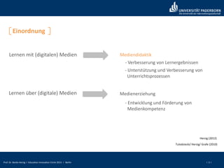 Prof. Dr. Bardo Herzig I Education Innovation Circle 2013 I Berlin I 3 I
Einordnung
Lernen mit (digitalen) Medien
Lernen über (digitale) Medien
Mediendidaktik
- Verbesserung von Lernergebnissen
- Unterstützung und Verbesserung von
Unterrichtsprozessen
Medienerziehung
- Entwicklung und Förderung von
Medienkompetenz
Tulodziecki/ Herzig/ Grafe (2010)
Herzig (2012)
 