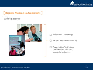Prof. Dr. Bardo Herzig I Education Innovation Circle 2013 I Berlin I 6 I
Digitale Medien im Unterricht
Wirkungsebenen
Individuum (Lernerfolg)
Prozess (Unterrichtsqualität)
Organisation/ Institution
(Infrastruktur, Personal,
Innovationsklima, ...)
 