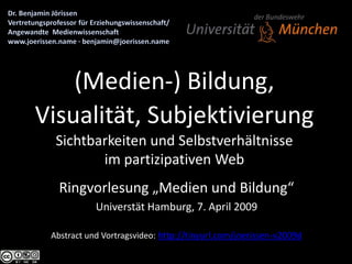 (Medien-) Bildung,
Visualität, Subjektivierung
  Sichtbarkeiten und Selbstverhältnisse
         im partizipativen Web
   Ringvorlesung „Medien und Bildung“
            Universtät Hamburg, 7. April 2009

 Abstract und Vortragsvideo: http://tinyurl.com/joerissen-v2009d
 
