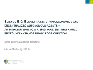 1
SCIENCE B.0: BLOCKCHAINS, CRYPTOECONOMICS AND
DECENTRALIZED AUTONOMOUS AGENTS –
AN INTRODUCTION TO A RISING TOOL SET THAT COULD
PROFOUNDLY CHANGE KNOWLEDGE CREATION
Sönke Bartling, associated researcher
Internal Meeting @ HIIG.de
 