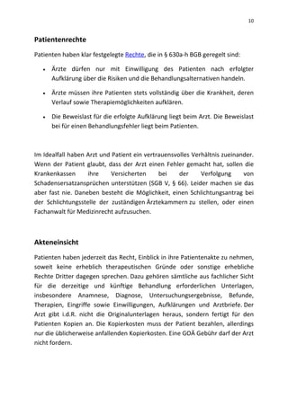 10
Patientenrechte
Patienten haben klar festgelegte Rechte, die in § 630a-h BGB geregelt sind:
 Ärzte dürfen nur mit Einwilligung des Patienten nach erfolgter
Aufklärung über die Risiken und die Behandlungsalternativen handeln.
 Ärzte müssen ihre Patienten stets vollständig über die Krankheit, deren
Verlauf sowie Therapiemöglichkeiten aufklären.
 Die Beweislast für die erfolgte Aufklärung liegt beim Arzt. Die Beweislast
bei für einen Behandlungsfehler liegt beim Patienten.
Im Idealfall haben Arzt und Patient ein vertrauensvolles Verhältnis zueinander.
Wenn der Patient glaubt, dass der Arzt einen Fehler gemacht hat, sollen die
Krankenkassen ihre Versicherten bei der Verfolgung von
Schadensersatzansprüchen unterstützen (SGB V, § 66). Leider machen sie das
aber fast nie. Daneben besteht die Möglichkeit, einen Schlichtungsantrag bei
der Schlichtungsstelle der zuständigen Ärztekammern zu stellen, oder einen
Fachanwalt für Medizinrecht aufzusuchen.
Akteneinsicht
Patienten haben jederzeit das Recht, Einblick in ihre Patientenakte zu nehmen,
soweit keine erheblich therapeutischen Gründe oder sonstige erhebliche
Rechte Dritter dagegen sprechen. Dazu gehören sämtliche aus fachlicher Sicht
für die derzeitige und künftige Behandlung erforderlichen Unterlagen,
insbesondere Anamnese, Diagnose, Untersuchungsergebnisse, Befunde,
Therapien, Eingriffe sowie Einwilligungen, Aufklärungen und Arztbriefe. Der
Arzt gibt i.d.R. nicht die Originalunterlagen heraus, sondern fertigt für den
Patienten Kopien an. Die Kopierkosten muss der Patient bezahlen, allerdings
nur die üblicherweise anfallenden Kopierkosten. Eine GOÄ Gebühr darf der Arzt
nicht fordern.
 