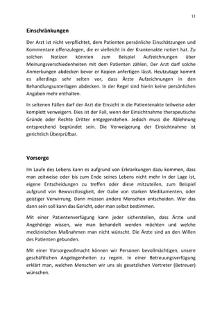 11
Einschränkungen
Der Arzt ist nicht verpflichtet, dem Patienten persönliche Einschätzungen und
Kommentare offenzulegen, die er vielleicht in der Krankenakte notiert hat. Zu
solchen Notizen könnten zum Beispiel Aufzeichnungen über
Meinungsverschiedenheiten mit dem Patienten zählen. Der Arzt darf solche
Anmerkungen abdecken bevor er Kopien anfertigen lässt. Heutzutage kommt
es allerdings sehr selten vor, dass Ärzte Aufzeichnungen in den
Behandlungsunterlagen abdecken. In der Regel sind hierin keine persönlichen
Angaben mehr enthalten.
In seltenen Fällen darf der Arzt die Einsicht in die Patientenakte teilweise oder
komplett verweigern. Dies ist der Fall, wenn der Einsichtnahme therapeutische
Gründe oder Rechte Dritter entgegenstehen. Jedoch muss die Ablehnung
entsprechend begründet sein. Die Verweigerung der Einsichtnahme ist
gerichtlich Überprüfbar.
Vorsorge
Im Laufe des Lebens kann es aufgrund von Erkrankungen dazu kommen, dass
man zeitweise oder bis zum Ende seines Lebens nicht mehr in der Lage ist,
eigene Entscheidungen zu treffen oder diese mitzuteilen, zum Beispiel
aufgrund von Bewusstlosigkeit, der Gabe von starken Medikamenten, oder
geistiger Verwirrung. Dann müssen andere Menschen entscheiden. Wer das
dann sein soll kann das Gericht, oder man selbst bestimmen.
Mit einer Patientenverfügung kann jeder sicherstellen, dass Ärzte und
Angehörige wissen, wie man behandelt werden möchten und welche
medizinischen Maßnahmen man nicht wünscht. Die Ärzte sind an den Willen
des Patienten gebunden.
Mit einer Vorsorgevollmacht können wir Personen bevollmächtigen, unsere
geschäftlichen Angelegenheiten zu regeln. In einer Betreuungsverfügung
erklärt man, welchen Menschen wir uns als gesetzlichen Vertreter (Betreuer)
wünschen.
 