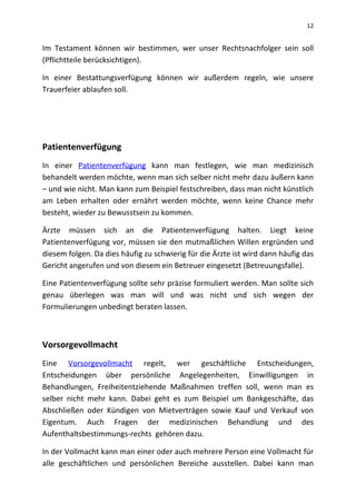 12
Im Testament können wir bestimmen, wer unser Rechtsnachfolger sein soll
(Pflichtteile berücksichtigen).
In einer Bestattungsverfügung können wir außerdem regeln, wie unsere
Trauerfeier ablaufen soll.
Patientenverfügung
In einer Patientenverfügung kann man festlegen, wie man medizinisch
behandelt werden möchte, wenn man sich selber nicht mehr dazu äußern kann
– und wie nicht. Man kann zum Beispiel festschreiben, dass man nicht künstlich
am Leben erhalten oder ernährt werden möchte, wenn keine Chance mehr
besteht, wieder zu Bewusstsein zu kommen.
Ärzte müssen sich an die Patientenverfügung halten. Liegt keine
Patientenverfügung vor, müssen sie den mutmaßlichen Willen ergründen und
diesem folgen. Da dies häufig zu schwierig für die Ärzte ist wird dann häufig das
Gericht angerufen und von diesem ein Betreuer eingesetzt (Betreuungsfalle).
Eine Patientenverfügung sollte sehr präzise formuliert werden. Man sollte sich
genau überlegen was man will und was nicht und sich wegen der
Formulierungen unbedingt beraten lassen.
Vorsorgevollmacht
Eine Vorsorgevollmacht regelt, wer geschäftliche Entscheidungen,
Entscheidungen über persönliche Angelegenheiten, Einwilligungen in
Behandlungen, Freiheitentziehende Maßnahmen treffen soll, wenn man es
selber nicht mehr kann. Dabei geht es zum Beispiel um Bankgeschäfte, das
Abschließen oder Kündigen von Mietverträgen sowie Kauf und Verkauf von
Eigentum. Auch Fragen der medizinischen Behandlung und des
Aufenthaltsbestimmungs-rechts gehören dazu.
In der Vollmacht kann man einer oder auch mehrere Person eine Vollmacht für
alle geschäftlichen und persönlichen Bereiche ausstellen. Dabei kann man
 