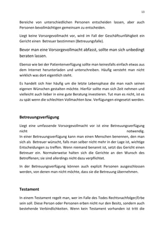 13
Bereiche von unterschiedlichen Personen entscheiden lassen, aber auch
Personen bevollmächtigen gemeinsam zu entscheiden.
Liegt keine Vorsorgevollmacht vor, wird im Fall der Geschäftsunfähigkeit ein
Gericht einen Betreuer bestimmen (Betreuungsfalle).
Bevor man eine Vorsorgevollmacht abfasst, sollte man sich unbedingt
beraten lassen.
Ebenso wie bei der Patientenverfügung sollte man keinesfalls einfach etwas aus
dem Internet herunterladen und unterschreiben. Häufig versteht man nicht
wirklich was dort eigentlich steht.
Es handelt sich hier häufig um die letzte Lebensphase die man nach seinen
eigenen Wünschen gestalten möchte. Hierfür sollte man sich Zeit nehmen und
vielleicht auch lieber in eine gute Beratung investieren. Tut man es nicht, ist es
zu spät wenn die schlechten Vollmachten bzw. Verfügungen eingesetzt werden.
Betreuungsverfügung
Liegt eine umfassende Vorsorgevollmacht vor ist eine Betreuungsverfügung
nicht notwendig.
In einer Betreuungsverfügung kann man einen Menschen benennen, den man
sich als Betreuer wünscht, falls man selber nicht mehr in der Lage ist, wichtige
Entscheidungen zu treffen. Wenn niemand benannt ist, setzt das Gericht einen
Betreuer ein. Normalerweise halten sich die Gerichte an den Wunsch des
Betroffenen; sie sind allerdings nicht dazu verpflichtet.
In der Betreuungsverfügung können auch explizit Personen ausgeschlossen
werden, von denen man nicht möchte, dass sie die Betreuung übernehmen.
Testament
In einem Testament regelt man, wer im Falle des Todes Rechtsnachfolger/Erbe
sein soll. Diese Person oder Personen erben nicht nur den Besitz, sondern auch
bestehende Verbindlichkeiten. Wenn kein Testament vorhanden ist tritt die
 