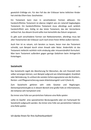 14
gesetzlich Erbfolge ein. Für den Fall das der Erblasser keine leiblichen Kinder
hat sind das Eltern bzw. Geschwister.
Ein Testament kann man in verschiedenen Formen abfassen. Ein
handschriftliches Testament ist ebenso möglich wie ein notariell beglaubigtes
Testament. Ein handschriftliches Testament muss allerdings auch wirklich
handschriftlich sein. Gültig ist das letzte Testament, das der Verstorbene
verfasst hat. Aus diesem Grund sollte man keinesfalls das Datum vergessen.
Es gibt auch verschiedene Formen von Nottestamenten, allerdings muss bei
allen Testamenten der Erblasser auch noch einen freien Willen äußern können.
Auch hier ist es ratsam, sich beraten zu lassen, bevor man das Testament
schreibt, zum Beispiel durch einen Anwalt oder Notar. Andernfalls ist das
Testament vielleicht rechtlich nicht eindeutig oder missverständlich formuliert.
Man kann Testament außerdem gegen geringe Gebühren beim Amtsgericht
hinterlegen.
Sozialrecht
Das Sozialrecht regelt die Absicherung für Menschen, die sich finanziell nicht
selber versorgen können, zum Beispiel aufgrund von Arbeitslosigkeit, Krankheit
oder Behinderung. Es umfasst die sozialen Sicherungssysteme wie die Kranken-,
Renten- und Pflegeversicherung sowie Arbeitslosengeld I und II (Hartz 4).
Zum Sozialrecht gehören sehr viele Gesetze und Regelungen.
Dementsprechend gibt es in diesem Bereich eine große Fülle an Informationen,
die teilweise sehr kompliziert sind.
Da immer eine Fülle von persönlichen Faktoren eine Rolle spielen
sollte im Zweifel eine spezialisierten Beratungsstelle oder ein Fachanwalt für
Sozialrecht aufgesucht werden. Da immer eine Fülle von persönlichen Faktoren
eine Rolle spielen
Ich danke Ihnen für Ihre Aufmerksamkeit!
 