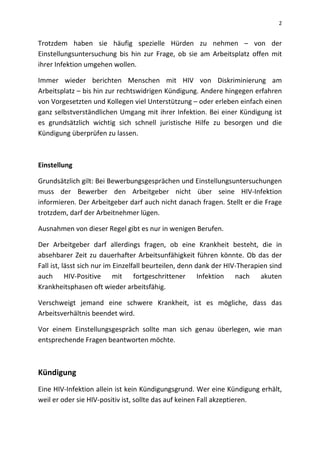2
Trotzdem haben sie häufig spezielle Hürden zu nehmen – von der
Einstellungsuntersuchung bis hin zur Frage, ob sie am Arbeitsplatz offen mit
ihrer Infektion umgehen wollen.
Immer wieder berichten Menschen mit HIV von Diskriminierung am
Arbeitsplatz – bis hin zur rechtswidrigen Kündigung. Andere hingegen erfahren
von Vorgesetzten und Kollegen viel Unterstützung – oder erleben einfach einen
ganz selbstverständlichen Umgang mit ihrer Infektion. Bei einer Kündigung ist
es grundsätzlich wichtig sich schnell juristische Hilfe zu besorgen und die
Kündigung überprüfen zu lassen.
Einstellung
Grundsätzlich gilt: Bei Bewerbungsgesprächen und Einstellungsuntersuchungen
muss der Bewerber den Arbeitgeber nicht über seine HIV-Infektion
informieren. Der Arbeitgeber darf auch nicht danach fragen. Stellt er die Frage
trotzdem, darf der Arbeitnehmer lügen.
Ausnahmen von dieser Regel gibt es nur in wenigen Berufen.
Der Arbeitgeber darf allerdings fragen, ob eine Krankheit besteht, die in
absehbarer Zeit zu dauerhafter Arbeitsunfähigkeit führen könnte. Ob das der
Fall ist, lässt sich nur im Einzelfall beurteilen, denn dank der HIV-Therapien sind
auch HIV-Positive mit fortgeschrittener Infektion nach akuten
Krankheitsphasen oft wieder arbeitsfähig.
Verschweigt jemand eine schwere Krankheit, ist es mögliche, dass das
Arbeitsverhältnis beendet wird.
Vor einem Einstellungsgespräch sollte man sich genau überlegen, wie man
entsprechende Fragen beantworten möchte.
Kündigung
Eine HIV-Infektion allein ist kein Kündigungsgrund. Wer eine Kündigung erhält,
weil er oder sie HIV-positiv ist, sollte das auf keinen Fall akzeptieren.
 