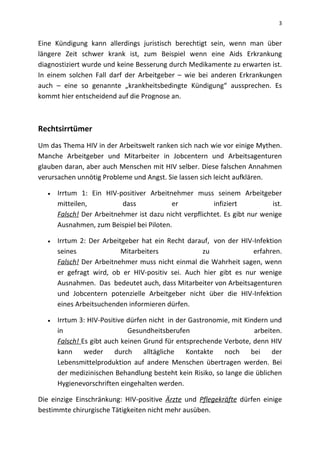 3
Eine Kündigung kann allerdings juristisch berechtigt sein, wenn man über
längere Zeit schwer krank ist, zum Beispiel wenn eine Aids Erkrankung
diagnostiziert wurde und keine Besserung durch Medikamente zu erwarten ist.
In einem solchen Fall darf der Arbeitgeber – wie bei anderen Erkrankungen
auch – eine so genannte „krankheitsbedingte Kündigung“ aussprechen. Es
kommt hier entscheidend auf die Prognose an.
Rechtsirrtümer
Um das Thema HIV in der Arbeitswelt ranken sich nach wie vor einige Mythen.
Manche Arbeitgeber und Mitarbeiter in Jobcentern und Arbeitsagenturen
glauben daran, aber auch Menschen mit HIV selber. Diese falschen Annahmen
verursachen unnötig Probleme und Angst. Sie lassen sich leicht aufklären.
 Irrtum 1: Ein HIV-positiver Arbeitnehmer muss seinem Arbeitgeber
mitteilen, dass er infiziert ist.
Falsch! Der Arbeitnehmer ist dazu nicht verpflichtet. Es gibt nur wenige
Ausnahmen, zum Beispiel bei Piloten.
 Irrtum 2: Der Arbeitgeber hat ein Recht darauf, von der HIV-Infektion
seines Mitarbeiters zu erfahren.
Falsch! Der Arbeitnehmer muss nicht einmal die Wahrheit sagen, wenn
er gefragt wird, ob er HIV-positiv sei. Auch hier gibt es nur wenige
Ausnahmen. Das bedeutet auch, dass Mitarbeiter von Arbeitsagenturen
und Jobcentern potenzielle Arbeitgeber nicht über die HIV-Infektion
eines Arbeitsuchenden informieren dürfen.
 Irrtum 3: HIV-Positive dürfen nicht in der Gastronomie, mit Kindern und
in Gesundheitsberufen arbeiten.
Falsch! Es gibt auch keinen Grund für entsprechende Verbote, denn HIV
kann weder durch alltägliche Kontakte noch bei der
Lebensmittelproduktion auf andere Menschen übertragen werden. Bei
der medizinischen Behandlung besteht kein Risiko, so lange die üblichen
Hygienevorschriften eingehalten werden.
Die einzige Einschränkung: HIV-positive Ärzte und Pflegekräfte dürfen einige
bestimmte chirurgische Tätigkeiten nicht mehr ausüben.
 