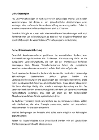 4
Versicherungen
HIV und Versicherungen ist nach wie vor ein schwieriges Thema: Die meisten
Versicherungen, bei denen es um gesundheitliche Absicherungen geht,
verlangen eine umfassende Gesundheitsprüfung des Antragsstellers. Dabei ist
eine bestehende HIV-Infektion fast immer ein k.o. Kriterium.
Grundsätzlich gibt es zurzeit sehr viele verschieden Versicherungen und auch
Kombinationen von Versicherungen, so dass hier nur ein grober Überblick bzw.
eine Einführung in die verschiedenen Versicherungsarten möglich ist.
Reise-Krankenversicherung
Gesetzlich krankenversicherte profitieren im europäischen Ausland vom
Sozialversicherungsabkommen der EU-Staaten. Voraussetzung dafür ist die
europäische Versicherungskarte, die sich bei der Krankenkasse kostenlos
beantragen lässt. Neuere Versichertenkarten haben die europäische
Versichertenkarte bereits automatisch auf der Rückseite aufgedruckt.
Damit werden bei Reisen ins Ausland die Kosten für medizinisch notwendige
Behandlungen übernommen. Jedoch gelten hierbei die
Leistungseinschränkungen und Zuzahlungen des jeweiligen Reiselandes. Diese
fallen meist wesentlich höher aus als in Deutschland. Einige Länder akzeptieren
die Karte allerdings häufig nicht, sondern verlangen Bezahlung vor Ort. Der
Versicherte erhält dann eine Rechnung und kann dann von seiner Krankenkasse
Rückerstattung verlangen. Das liegt vor allem an den komplizierten
Abrechnungsverfahren für die ausländischen Ärzte.
Da laufende Therapien nicht zum Umfang der Versicherung gehören, sollten
sich HIV-Positive, die eine Therapie einnehmen, vorher mit ausreichend
Medikamenten für die Reise eindecken.
Welche Bedingungen am Reiseziel sind sollte wenn möglich vor Reisebeginn
geprüft werden.
Kosten für Rücktransporte nach Deutschland werden von der gesetzlichen
Krankenkasse generell nicht übernommen!
 