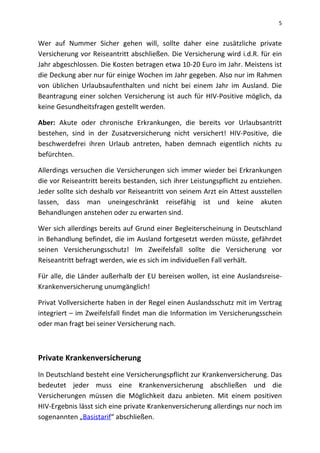 5
Wer auf Nummer Sicher gehen will, sollte daher eine zusätzliche private
Versicherung vor Reiseantritt abschließen. Die Versicherung wird i.d.R. für ein
Jahr abgeschlossen. Die Kosten betragen etwa 10-20 Euro im Jahr. Meistens ist
die Deckung aber nur für einige Wochen im Jahr gegeben. Also nur im Rahmen
von üblichen Urlaubsaufenthalten und nicht bei einem Jahr im Ausland. Die
Beantragung einer solchen Versicherung ist auch für HIV-Positive möglich, da
keine Gesundheitsfragen gestellt werden.
Aber: Akute oder chronische Erkrankungen, die bereits vor Urlaubsantritt
bestehen, sind in der Zusatzversicherung nicht versichert! HIV-Positive, die
beschwerdefrei ihren Urlaub antreten, haben demnach eigentlich nichts zu
befürchten.
Allerdings versuchen die Versicherungen sich immer wieder bei Erkrankungen
die vor Reiseantritt bereits bestanden, sich ihrer Leistungspflicht zu entziehen.
Jeder sollte sich deshalb vor Reiseantritt von seinem Arzt ein Attest ausstellen
lassen, dass man uneingeschränkt reisefähig ist und keine akuten
Behandlungen anstehen oder zu erwarten sind.
Wer sich allerdings bereits auf Grund einer Begleiterscheinung in Deutschland
in Behandlung befindet, die im Ausland fortgesetzt werden müsste, gefährdet
seinen Versicherungsschutz! Im Zweifelsfall sollte die Versicherung vor
Reiseantritt befragt werden, wie es sich im individuellen Fall verhält.
Für alle, die Länder außerhalb der EU bereisen wollen, ist eine Auslandsreise-
Krankenversicherung unumgänglich!
Privat Vollversicherte haben in der Regel einen Auslandsschutz mit im Vertrag
integriert – im Zweifelsfall findet man die Information im Versicherungsschein
oder man fragt bei seiner Versicherung nach.
Private Krankenversicherung
In Deutschland besteht eine Versicherungspflicht zur Krankenversicherung. Das
bedeutet jeder muss eine Krankenversicherung abschließen und die
Versicherungen müssen die Möglichkeit dazu anbieten. Mit einem positiven
HIV-Ergebnis lässt sich eine private Krankenversicherung allerdings nur noch im
sogenannten „Basistarif“ abschließen.
 